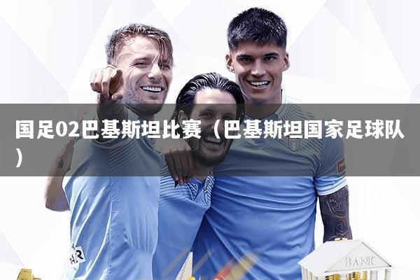 国足02巴基斯坦比赛（巴基斯坦国家足球队）